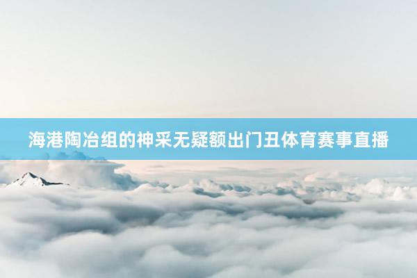 海港陶冶组的神采无疑额出门丑体育赛事直播