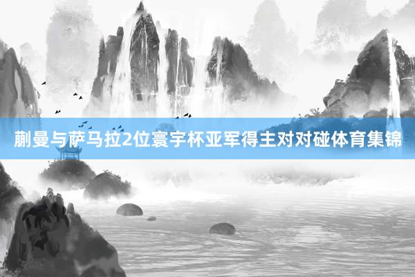 蒯曼与萨马拉2位寰宇杯亚军得主对对碰体育集锦