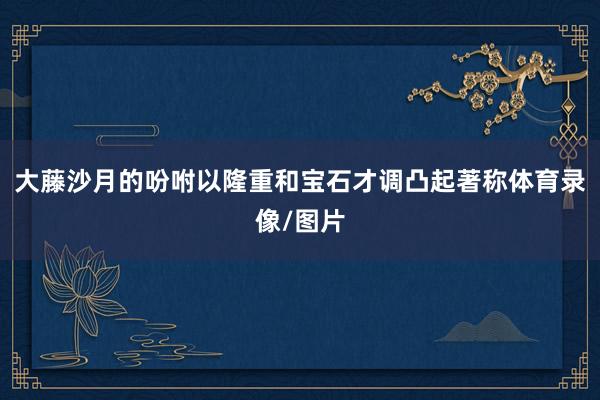 大藤沙月的吩咐以隆重和宝石才调凸起著称体育录像/图片