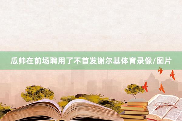 瓜帅在前场聘用了不首发谢尔基体育录像/图片