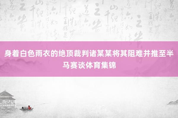 身着白色雨衣的绝顶裁判诸某某将其阻难并推至半马赛谈体育集锦