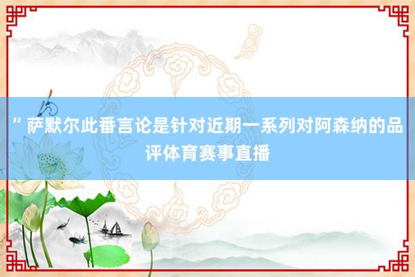”萨默尔此番言论是针对近期一系列对阿森纳的品评体育赛事直播