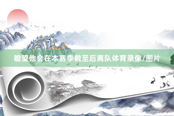 瞻望他会在本赛季截至后离队体育录像/图片