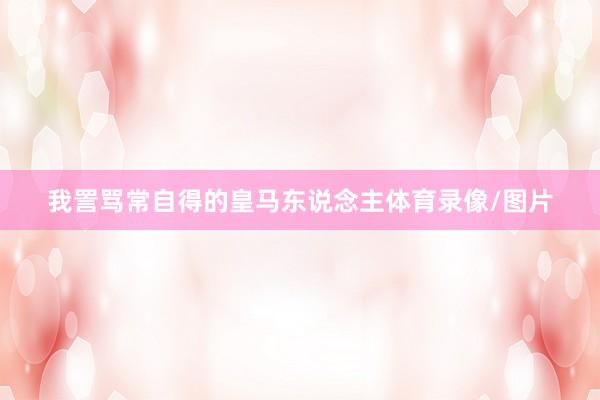 我詈骂常自得的皇马东说念主体育录像/图片