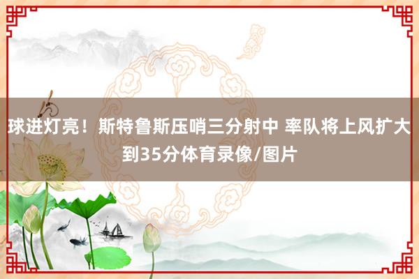 球进灯亮！斯特鲁斯压哨三分射中 率队将上风扩大到35分体育录像/图片