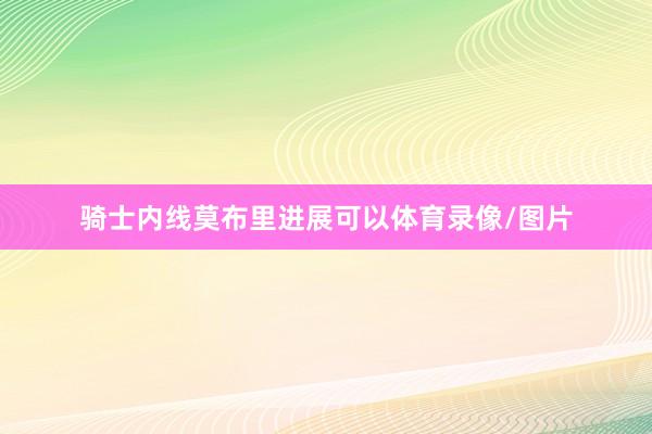 骑士内线莫布里进展可以体育录像/图片