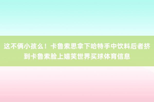这不俩小孩么！卡鲁索思拿下哈特手中饮料后者挤到卡鲁索脸上嬉笑世界买球体育信息