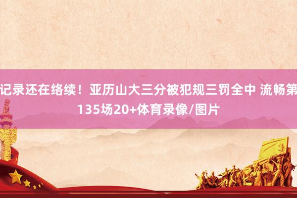 记录还在络续！亚历山大三分被犯规三罚全中 流畅第135场20+体育录像/图片