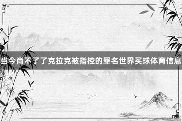 当今尚不了了克拉克被指控的罪名世界买球体育信息