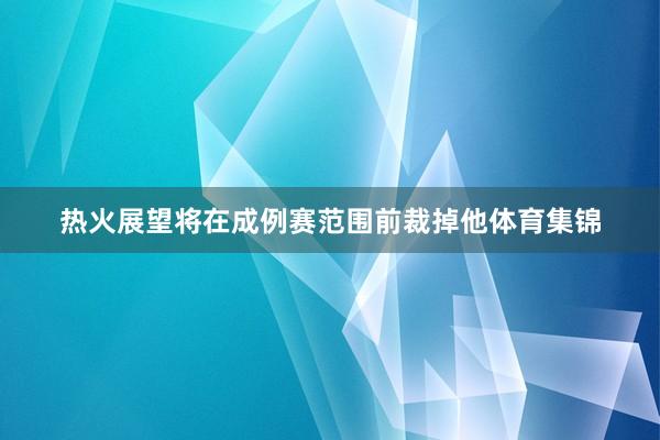 热火展望将在成例赛范围前裁掉他体育集锦