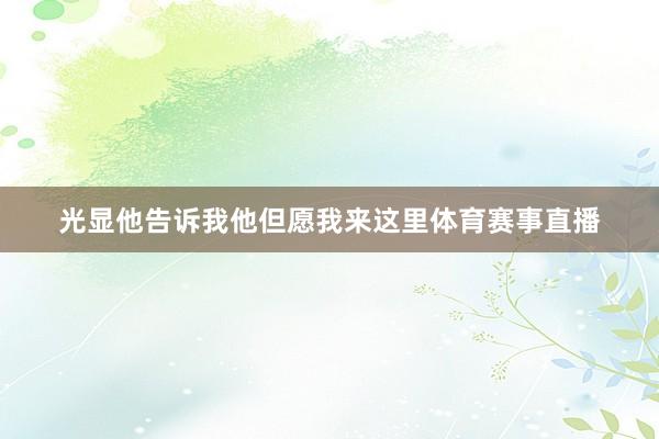 光显他告诉我他但愿我来这里体育赛事直播
