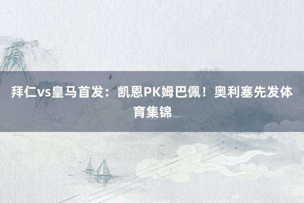 拜仁vs皇马首发：凯恩PK姆巴佩！奥利塞先发体育集锦