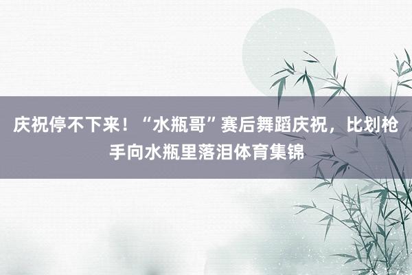 庆祝停不下来！“水瓶哥”赛后舞蹈庆祝，比划枪手向水瓶里落泪体育集锦