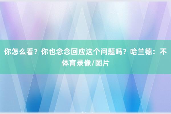 你怎么看？你也念念回应这个问题吗？哈兰德：不体育录像/图片