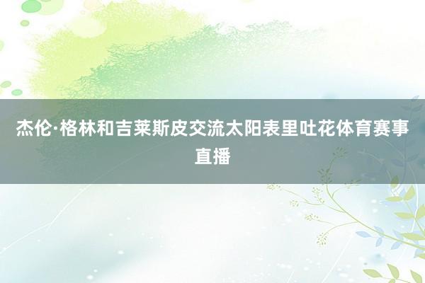 杰伦·格林和吉莱斯皮交流太阳表里吐花体育赛事直播