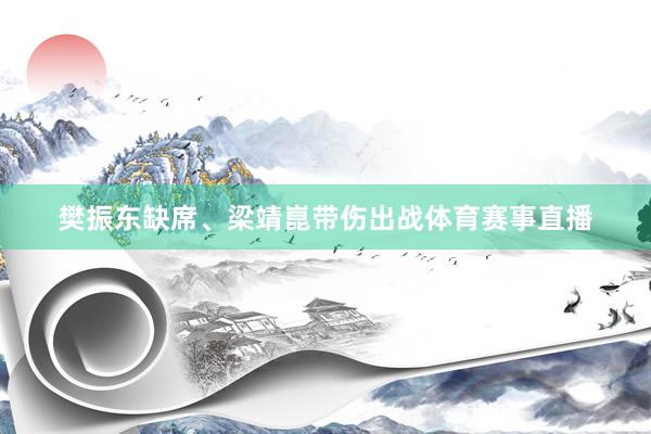 樊振东缺席、梁靖崑带伤出战体育赛事直播