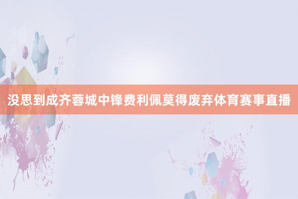 没思到成齐蓉城中锋费利佩莫得废弃体育赛事直播