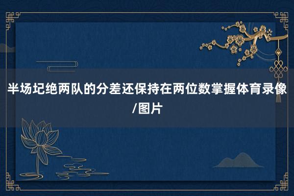 半场圮绝两队的分差还保持在两位数掌握体育录像/图片