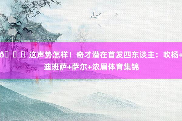 👀这声势怎样！奇才潜在首发四东谈主：吹杨+迪班萨+萨尔+浓眉体育集锦