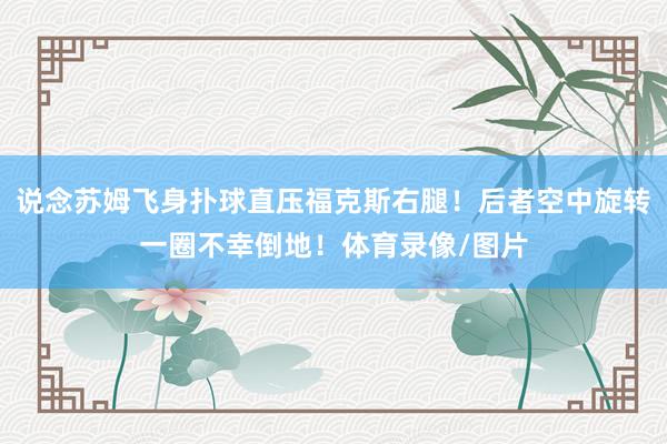 说念苏姆飞身扑球直压福克斯右腿！后者空中旋转一圈不幸倒地！体育录像/图片
