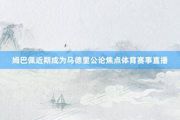 姆巴佩近期成为马德里公论焦点体育赛事直播