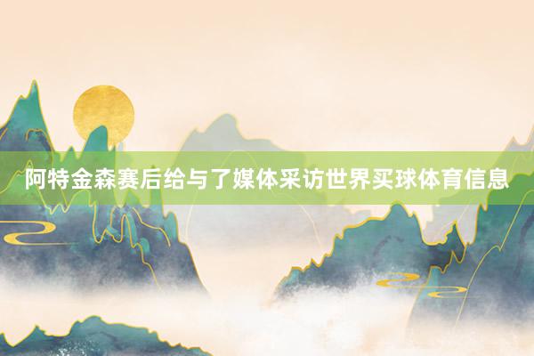 阿特金森赛后给与了媒体采访世界买球体育信息