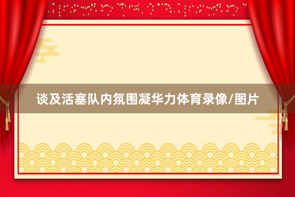 谈及活塞队内氛围凝华力体育录像/图片