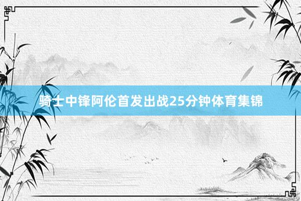骑士中锋阿伦首发出战25分钟体育集锦