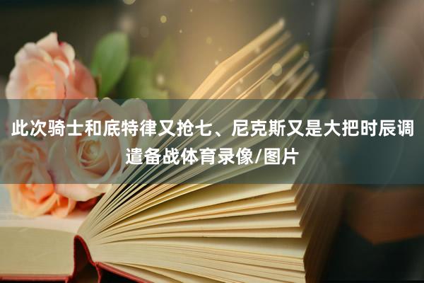 此次骑士和底特律又抢七、尼克斯又是大把时辰调遣备战体育录像/图片