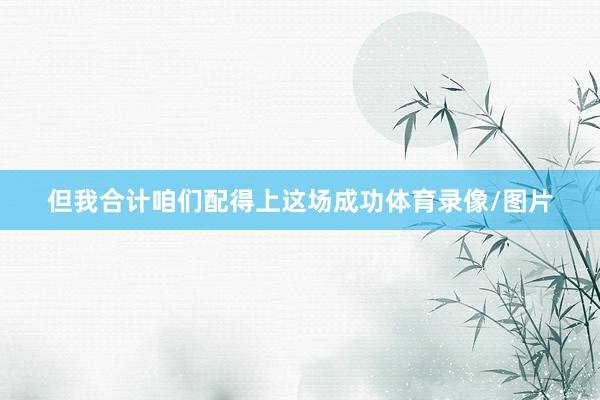 但我合计咱们配得上这场成功体育录像/图片