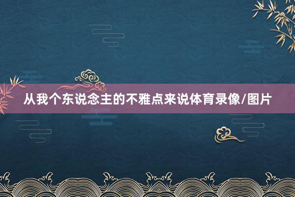 从我个东说念主的不雅点来说体育录像/图片