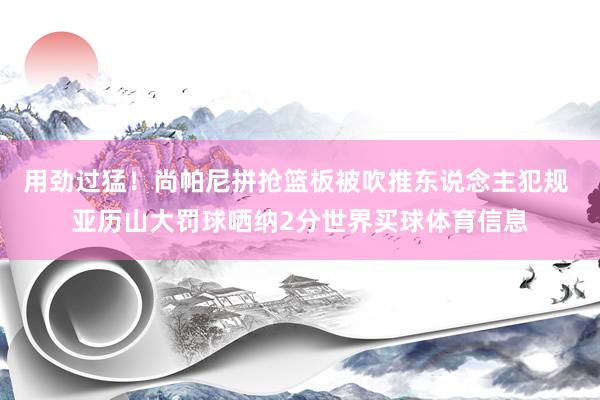 用劲过猛！尚帕尼拼抢篮板被吹推东说念主犯规 亚历山大罚球哂纳2分世界买球体育信息