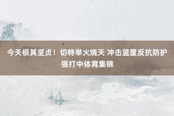 今天极其坚贞！切特举火烧天 冲击篮筐反抗防护强打中体育集锦