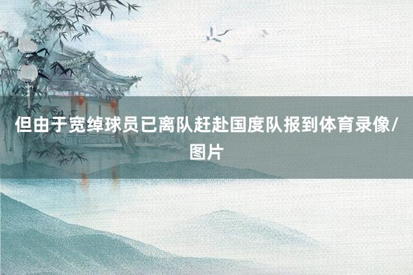 但由于宽绰球员已离队赶赴国度队报到体育录像/图片