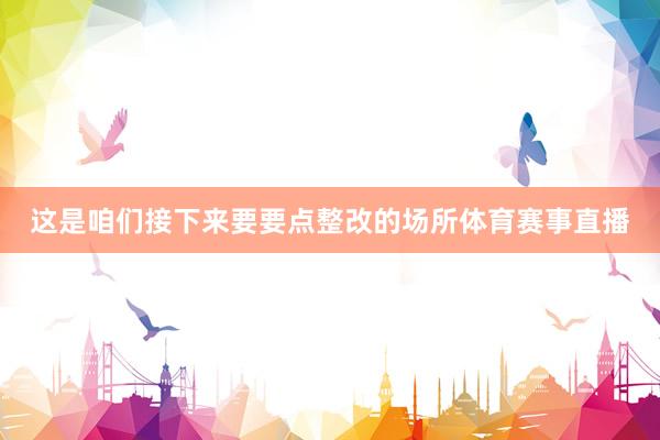 这是咱们接下来要要点整改的场所体育赛事直播