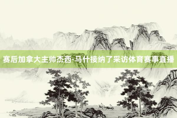 赛后加拿大主帅杰西·马什接纳了采访体育赛事直播