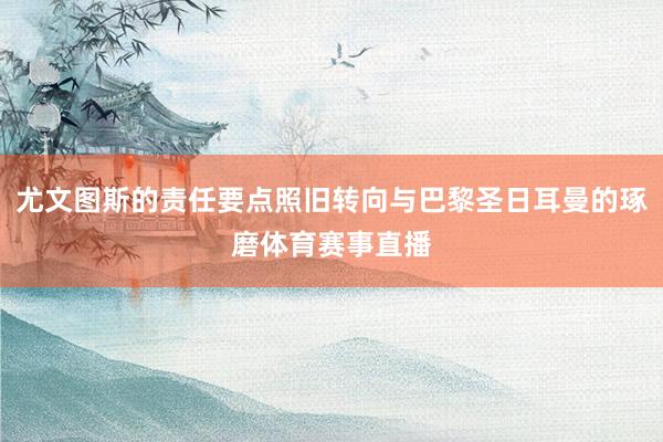 尤文图斯的责任要点照旧转向与巴黎圣日耳曼的琢磨体育赛事直播